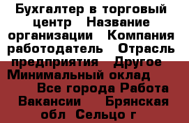 Бухгалтер в торговый центр › Название организации ­ Компания-работодатель › Отрасль предприятия ­ Другое › Минимальный оклад ­ 18 000 - Все города Работа » Вакансии   . Брянская обл.,Сельцо г.